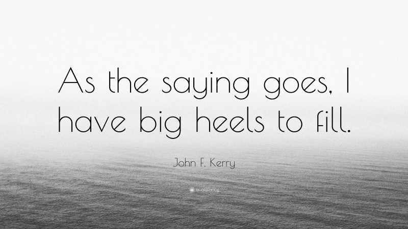 John F. Kerry Quote: “As the saying goes, I have big heels to fill.”
