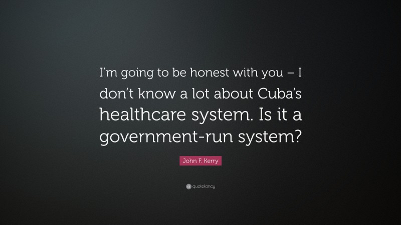 John F. Kerry Quote: “I’m going to be honest with you – I don’t know a lot about Cuba’s healthcare system. Is it a government-run system?”