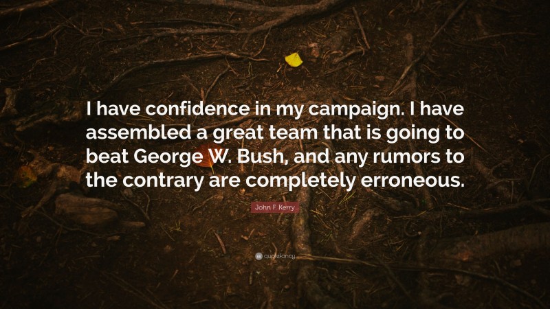 John F. Kerry Quote: “I have confidence in my campaign. I have assembled a great team that is going to beat George W. Bush, and any rumors to the contrary are completely erroneous.”