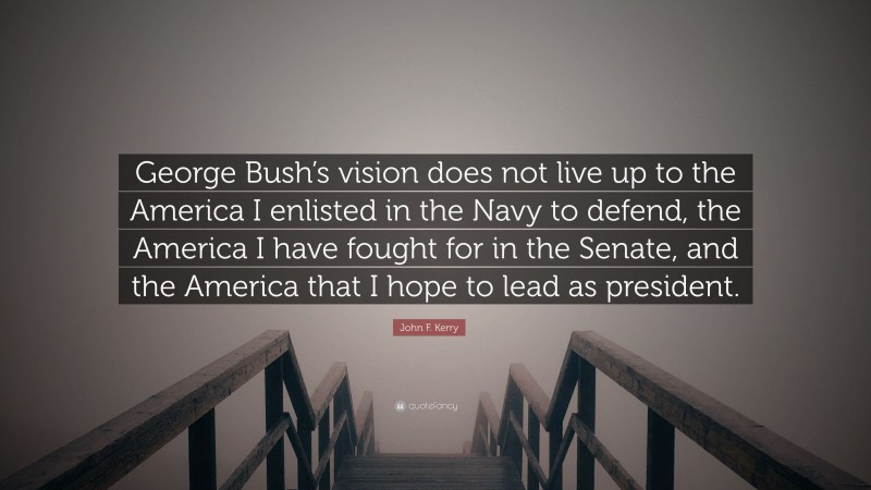 John F. Kerry Quote: “George Bush’s vision does not live up to the America I enlisted in the Navy to defend, the America I have fought for in the Senate, and the America that I hope to lead as president.”