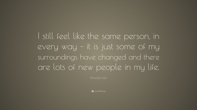Miranda Kerr Quote: “I still feel like the same person, in every way – it is just some of my surroundings have changed and there are lots of new people in my life.”