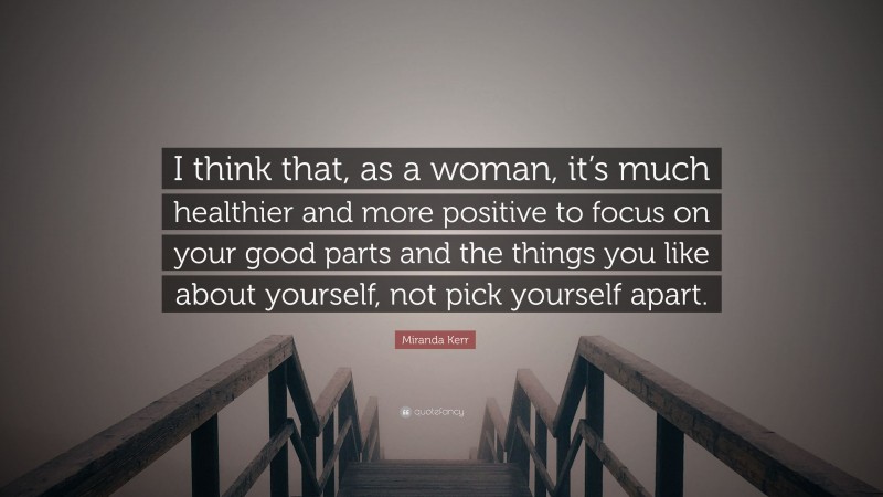 Miranda Kerr Quote: “I think that, as a woman, it’s much healthier and more positive to focus on your good parts and the things you like about yourself, not pick yourself apart.”