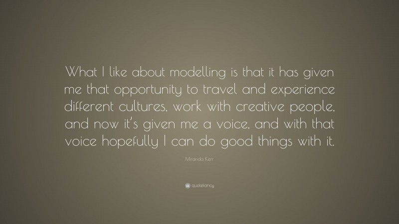 Miranda Kerr Quote: “What I like about modelling is that it has given me that opportunity to travel and experience different cultures, work with creative people, and now it’s given me a voice, and with that voice hopefully I can do good things with it.”