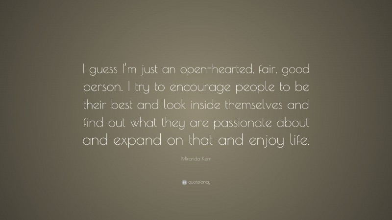 Miranda Kerr Quote: “I guess I’m just an open-hearted, fair, good person. I try to encourage people to be their best and look inside themselves and find out what they are passionate about and expand on that and enjoy life.”
