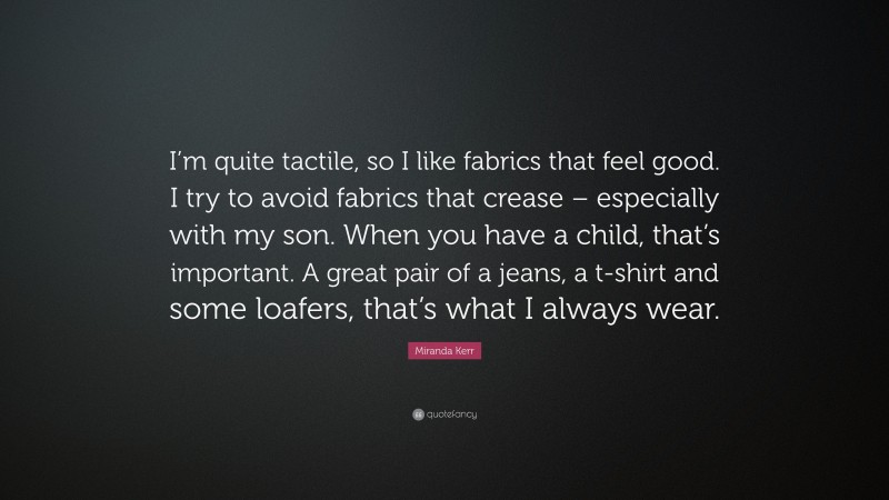 Miranda Kerr Quote: “I’m quite tactile, so I like fabrics that feel good. I try to avoid fabrics that crease – especially with my son. When you have a child, that’s important. A great pair of a jeans, a t-shirt and some loafers, that’s what I always wear.”