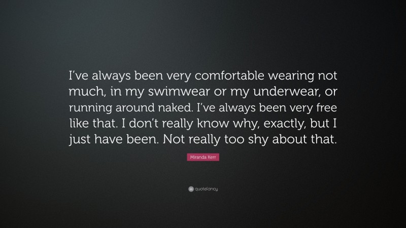 Miranda Kerr Quote: “I’ve always been very comfortable wearing not much, in my swimwear or my underwear, or running around naked. I’ve always been very free like that. I don’t really know why, exactly, but I just have been. Not really too shy about that.”