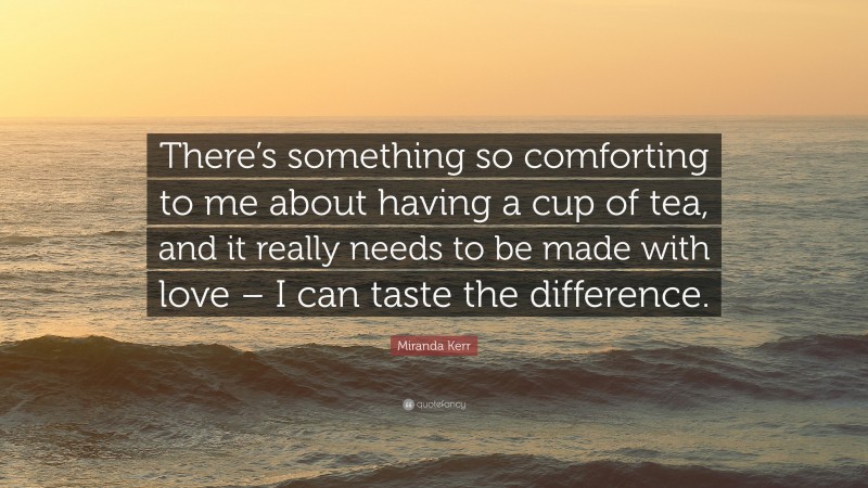 Miranda Kerr Quote: “There’s something so comforting to me about having a cup of tea, and it really needs to be made with love – I can taste the difference.”