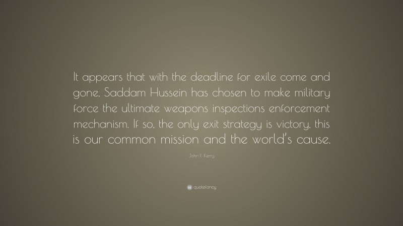 John F. Kerry Quote: “It appears that with the deadline for exile come and gone, Saddam Hussein has chosen to make military force the ultimate weapons inspections enforcement mechanism. If so, the only exit strategy is victory, this is our common mission and the world’s cause.”