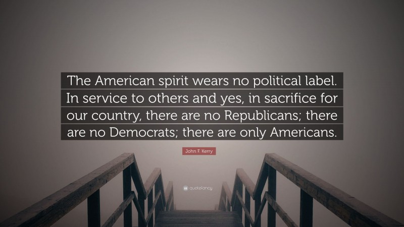 John F. Kerry Quote: “The American spirit wears no political label. In service to others and yes, in sacrifice for our country, there are no Republicans; there are no Democrats; there are only Americans.”
