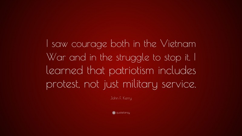 John F. Kerry Quote: “I saw courage both in the Vietnam War and in the struggle to stop it. I learned that patriotism includes protest, not just military service.”