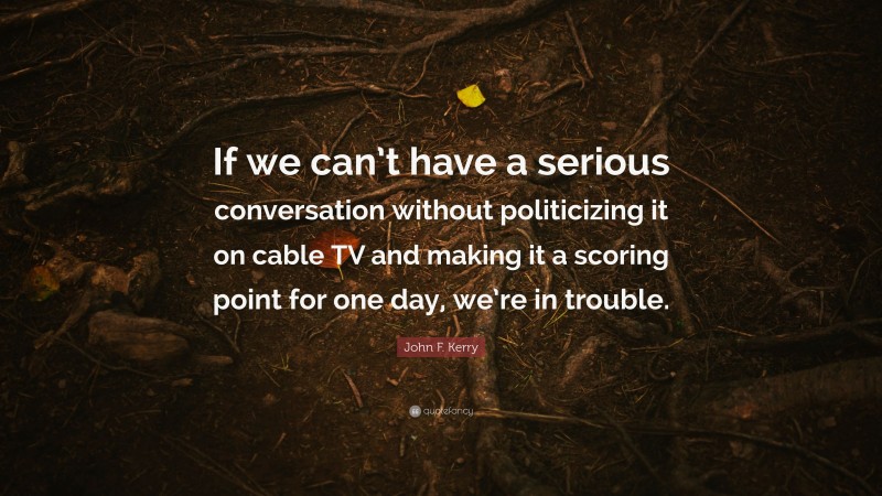 John F. Kerry Quote: “If we can’t have a serious conversation without politicizing it on cable TV and making it a scoring point for one day, we’re in trouble.”