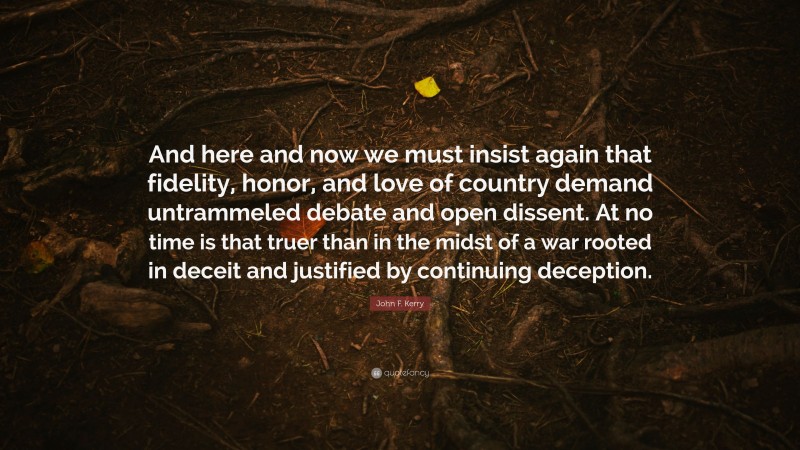 John F. Kerry Quote: “And here and now we must insist again that fidelity, honor, and love of country demand untrammeled debate and open dissent. At no time is that truer than in the midst of a war rooted in deceit and justified by continuing deception.”
