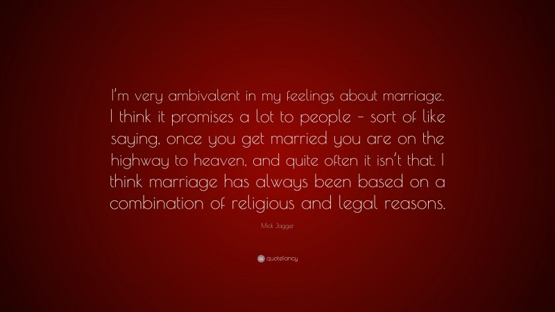 Mick Jagger Quote: “I’m very ambivalent in my feelings about marriage. I think it promises a lot to people – sort of like saying, once you get married you are on the highway to heaven, and quite often it isn’t that. I think marriage has always been based on a combination of religious and legal reasons.”