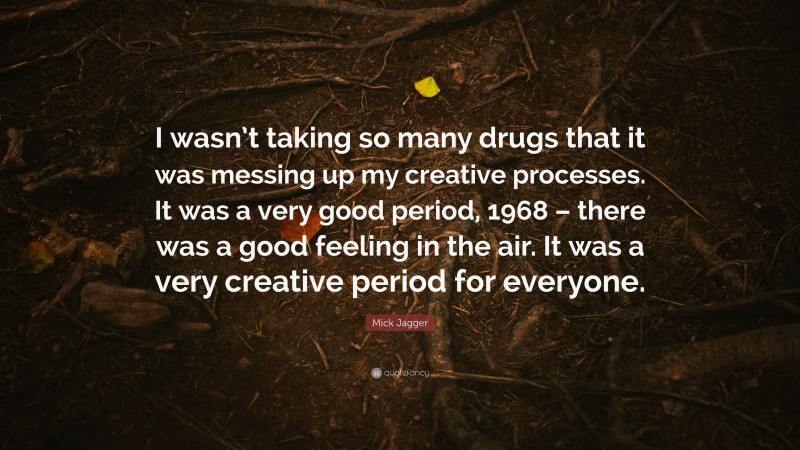 Mick Jagger Quote: “I wasn’t taking so many drugs that it was messing up my creative processes. It was a very good period, 1968 – there was a good feeling in the air. It was a very creative period for everyone.”