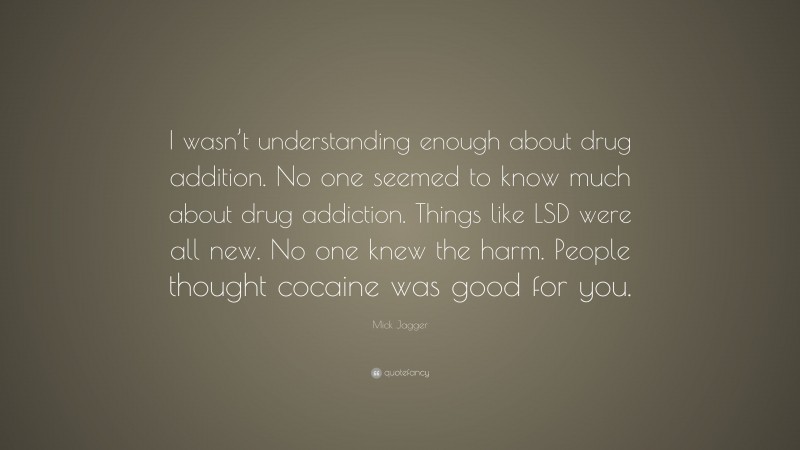 Mick Jagger Quote: “I wasn’t understanding enough about drug addition. No one seemed to know much about drug addiction. Things like LSD were all new. No one knew the harm. People thought cocaine was good for you.”