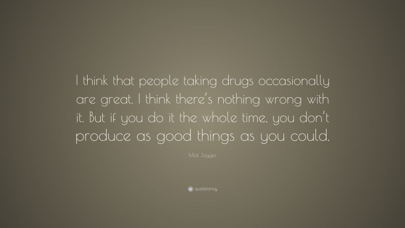 Mick Jagger Quote: “I think that people taking drugs occasionally are great. I think there’s nothing wrong with it. But if you do it the whole time, you don’t produce as good things as you could.”