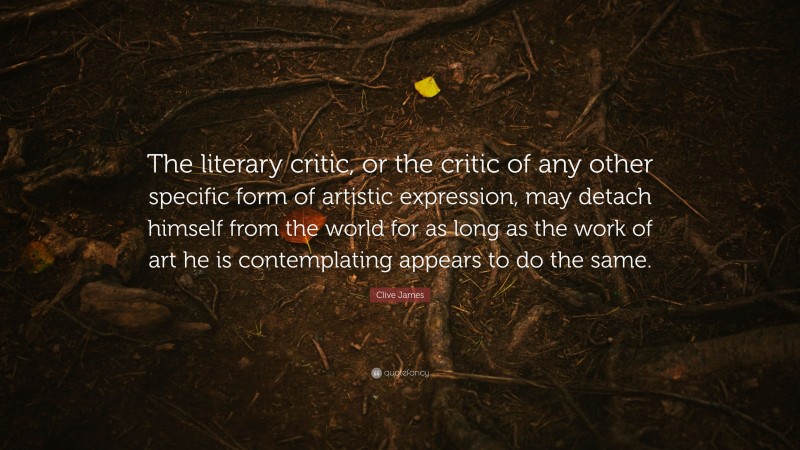 Clive James Quote: “The literary critic, or the critic of any other specific form of artistic expression, may detach himself from the world for as long as the work of art he is contemplating appears to do the same.”