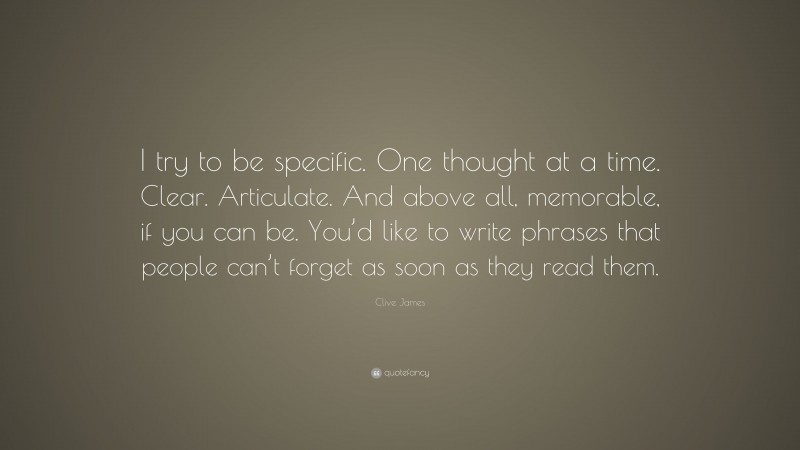 Clive James Quote: “I try to be specific. One thought at a time. Clear. Articulate. And above all, memorable, if you can be. You’d like to write phrases that people can’t forget as soon as they read them.”