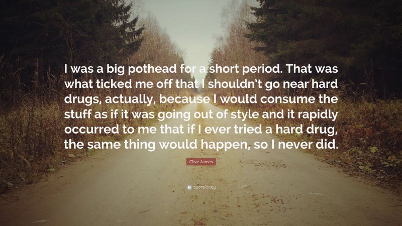 Clive James Quote: “I was a big pothead for a short period. That was what ticked me off that I shouldn’t go near hard drugs, actually, because I would consume the stuff as if it was going out of style and it rapidly occurred to me that if I ever tried a hard drug, the same thing would happen, so I never did.”