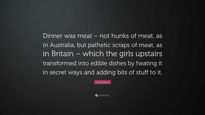 Clive James Quote: “Dinner was meat – not hunks of meat, as in Australia, but pathetic scraps of meat, as in Britain – which the girls upstairs transformed into edible dishes by heating it in secret ways and adding bits of stuff to it.”