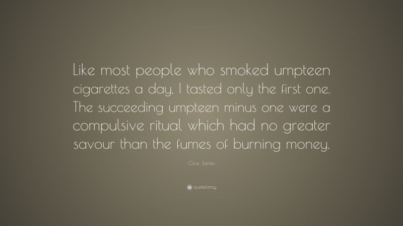 Clive James Quote: “Like most people who smoked umpteen cigarettes a day, I tasted only the first one. The succeeding umpteen minus one were a compulsive ritual which had no greater savour than the fumes of burning money.”