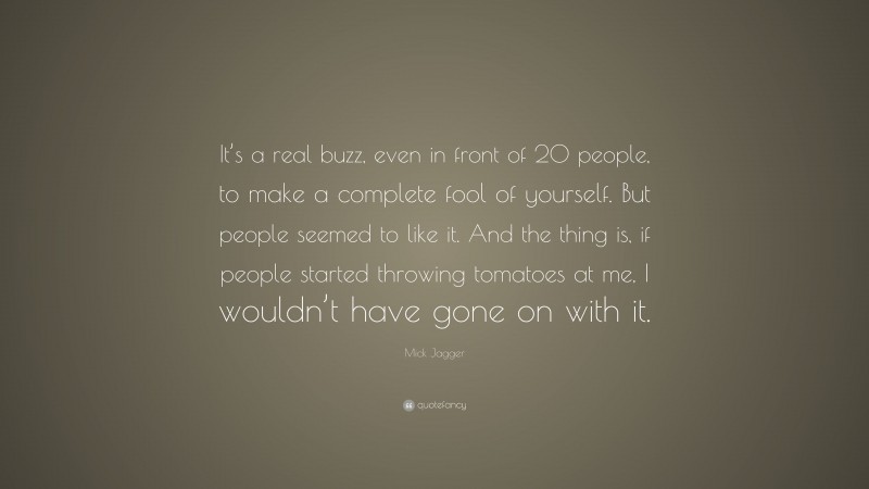 Mick Jagger Quote: “It’s a real buzz, even in front of 20 people, to make a complete fool of yourself. But people seemed to like it. And the thing is, if people started throwing tomatoes at me, I wouldn’t have gone on with it.”