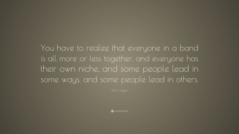 Mick Jagger Quote: “You have to realize that everyone in a band is all more or less together, and everyone has their own niche, and some people lead in some ways, and some people lead in others.”