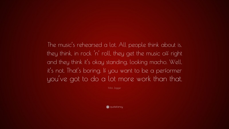 Mick Jagger Quote: “The music’s rehearsed a lot. All people think about is, they think, in rock ‘n’ roll, they get the music off right and they think it’s okay standing, looking macho. Well, it’s not. That’s boring. If you want to be a performer you’ve got to do a lot more work than that.”