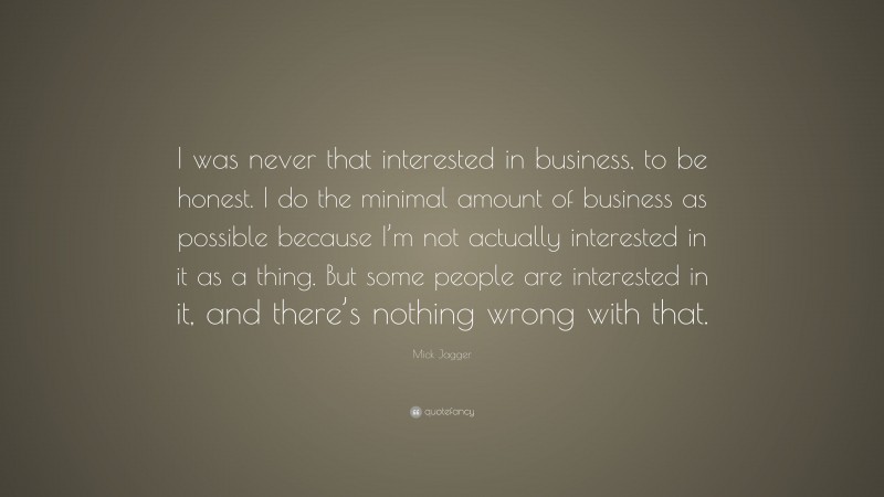 Mick Jagger Quote: “I was never that interested in business, to be honest. I do the minimal amount of business as possible because I’m not actually interested in it as a thing. But some people are interested in it, and there’s nothing wrong with that.”