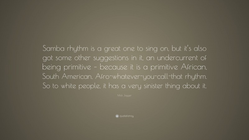 Mick Jagger Quote: “Samba rhythm is a great one to sing on, but it’s also got some other suggestions in it, an undercurrent of being primitive – because it is a primitive African, South American, Afro-whatever-you-call-that rhythm. So to white people, it has a very sinister thing about it.”