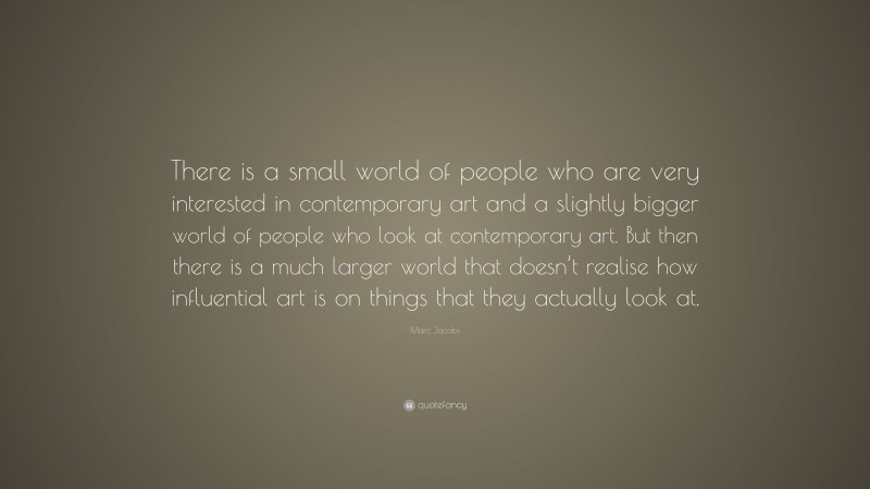 Marc Jacobs Quote: “There is a small world of people who are very interested in contemporary art and a slightly bigger world of people who look at contemporary art. But then there is a much larger world that doesn’t realise how influential art is on things that they actually look at.”