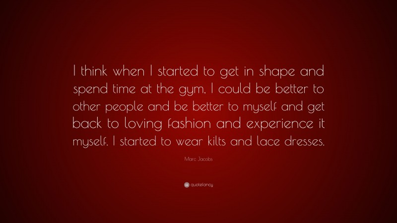 Marc Jacobs Quote: “I think when I started to get in shape and spend time at the gym, I could be better to other people and be better to myself and get back to loving fashion and experience it myself. I started to wear kilts and lace dresses.”