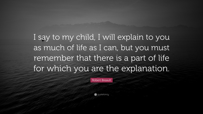Robert Breault Quote: “I say to my child, I will explain to you as much of life as I can, but you must remember that there is a part of life for which you are the explanation.”