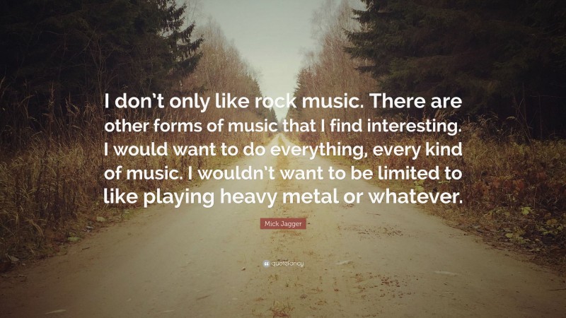 Mick Jagger Quote: “I don’t only like rock music. There are other forms of music that I find interesting. I would want to do everything, every kind of music. I wouldn’t want to be limited to like playing heavy metal or whatever.”