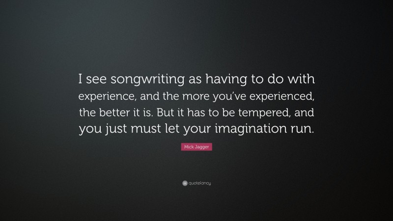 Mick Jagger Quote: “I see songwriting as having to do with experience, and the more you’ve experienced, the better it is. But it has to be tempered, and you just must let your imagination run.”