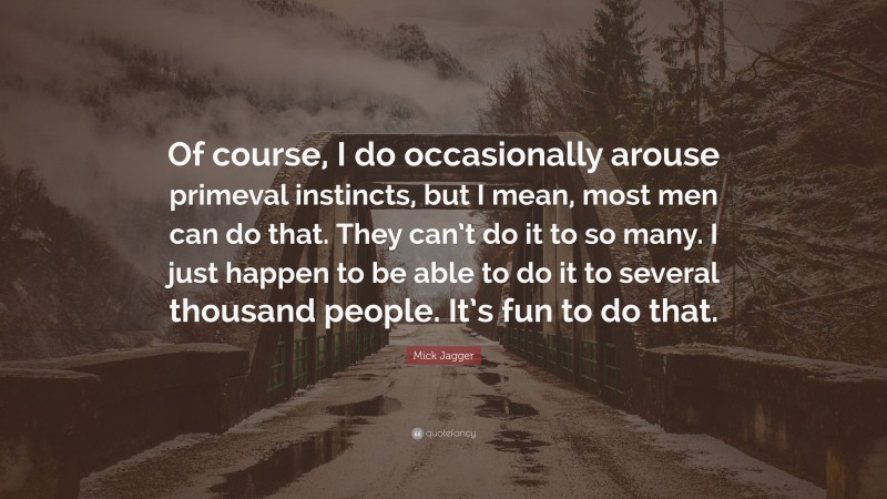 Mick Jagger Quote: “Of course, I do occasionally arouse primeval instincts, but I mean, most men can do that. They can’t do it to so many. I just happen to be able to do it to several thousand people. It’s fun to do that.”