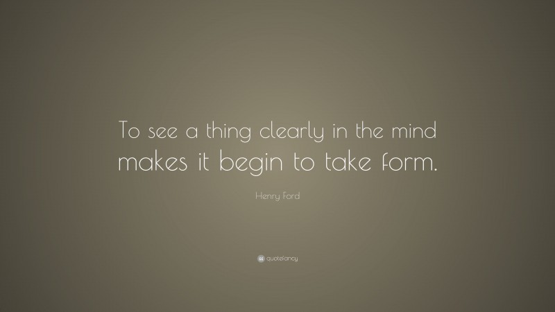 Henry Ford Quote: “To see a thing clearly in the mind makes it begin to take form.”