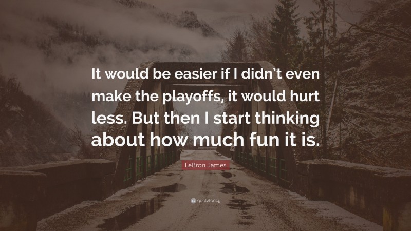 LeBron James Quote: “It would be easier if I didn’t even make the playoffs, it would hurt less. But then I start thinking about how much fun it is.”