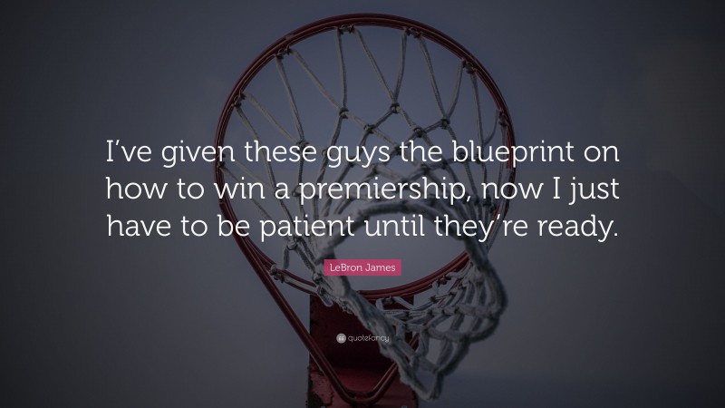 LeBron James Quote: “I’ve given these guys the blueprint on how to win a premiership, now I just have to be patient until they’re ready.”