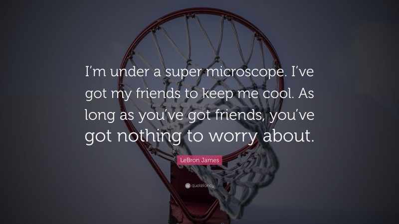 LeBron James Quote: “I’m under a super microscope. I’ve got my friends to keep me cool. As long as you’ve got friends, you’ve got nothing to worry about.”