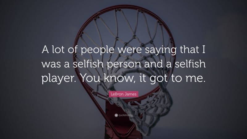 LeBron James Quote: “A lot of people were saying that I was a selfish person and a selfish player. You know, it got to me.”