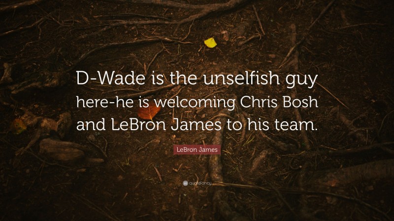 LeBron James Quote: “D-Wade is the unselfish guy here-he is welcoming Chris Bosh and LeBron James to his team.”