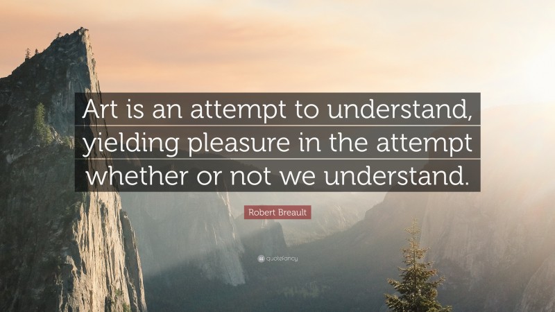 Robert Breault Quote: “Art is an attempt to understand, yielding pleasure in the attempt whether or not we understand.”