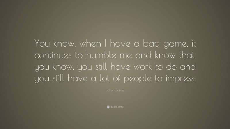 LeBron James Quote: “You know, when I have a bad game, it continues to humble me and know that, you know, you still have work to do and you still have a lot of people to impress.”