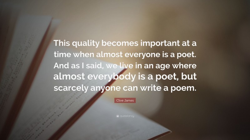 Clive James Quote: “This quality becomes important at a time when almost everyone is a poet. And as I said, we live in an age where almost everybody is a poet, but scarcely anyone can write a poem.”