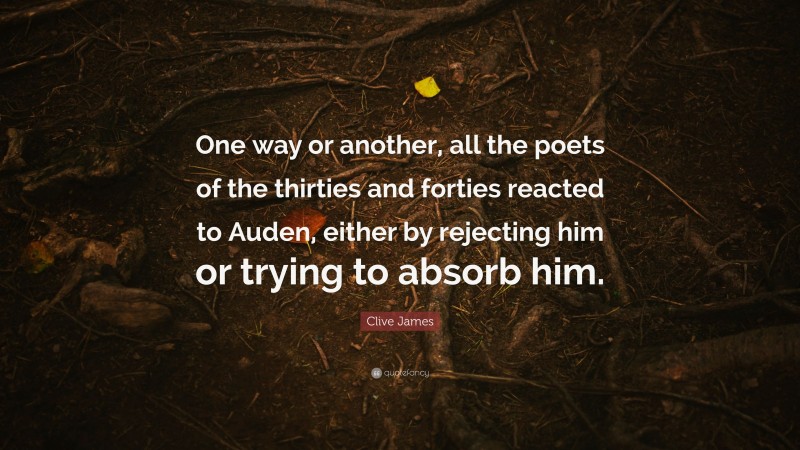 Clive James Quote: “One way or another, all the poets of the thirties and forties reacted to Auden, either by rejecting him or trying to absorb him.”