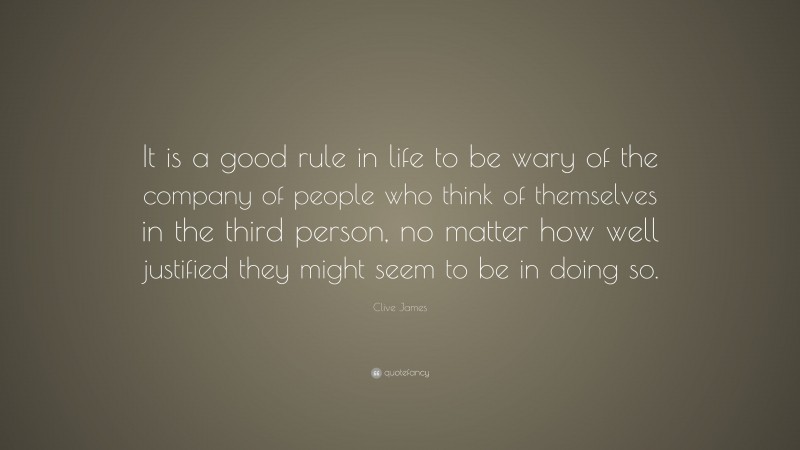 Clive James Quote: “It is a good rule in life to be wary of the company of people who think of themselves in the third person, no matter how well justified they might seem to be in doing so.”