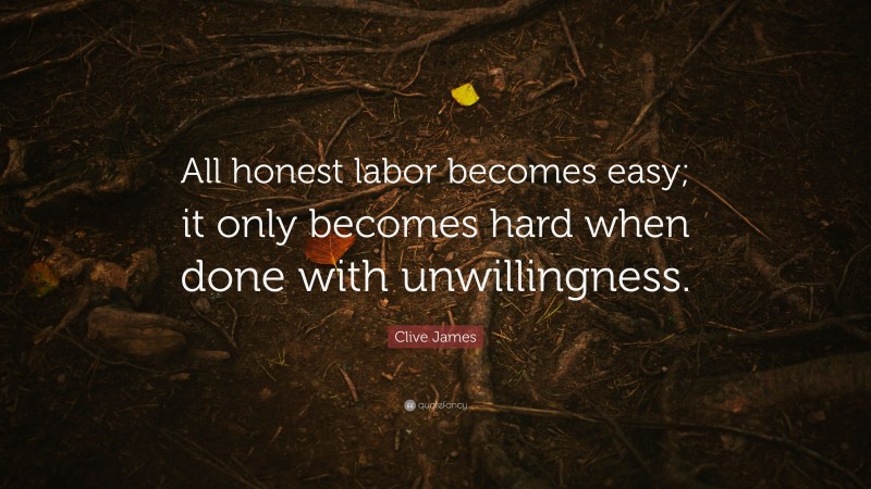Clive James Quote: “All honest labor becomes easy; it only becomes hard when done with unwillingness.”