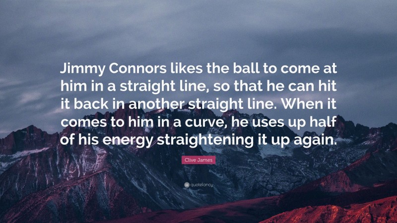 Clive James Quote: “Jimmy Connors likes the ball to come at him in a straight line, so that he can hit it back in another straight line. When it comes to him in a curve, he uses up half of his energy straightening it up again.”