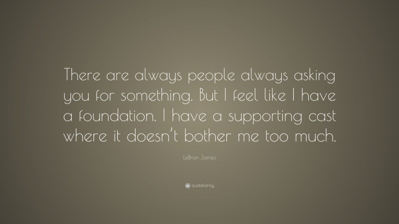 LeBron James Quote: “There are always people always asking you for something. But I feel like I have a foundation. I have a supporting cast where it doesn’t bother me too much.”